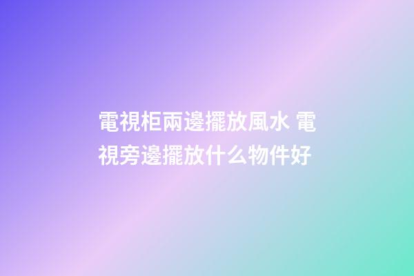 電視柜兩邊擺放風水 電視旁邊擺放什么物件好